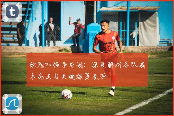 欧冠四强争夺战：深度解析各队战术亮点与关键球员表现