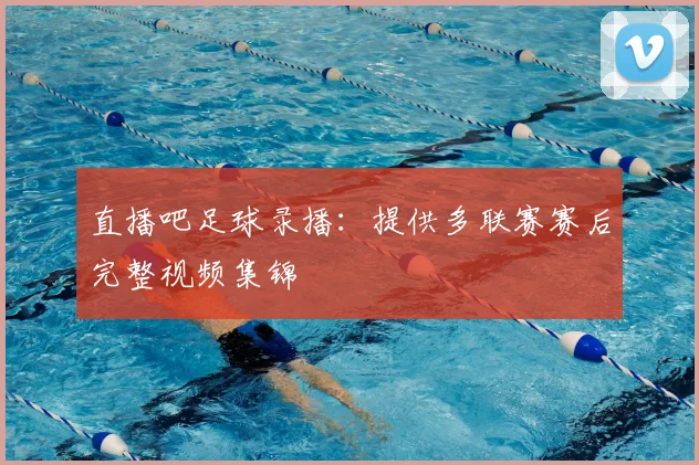 直播吧足球录播：提供多联赛赛后完整视频集锦