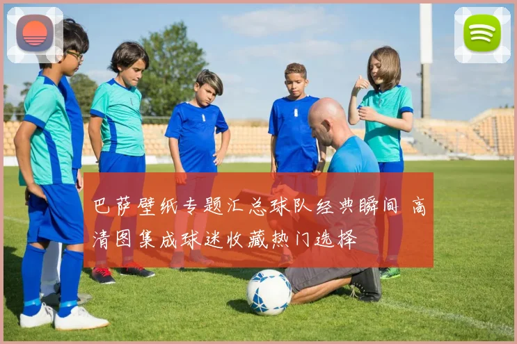 巴萨壁纸专题汇总球队经典瞬间 高清图集成球迷收藏热门选择