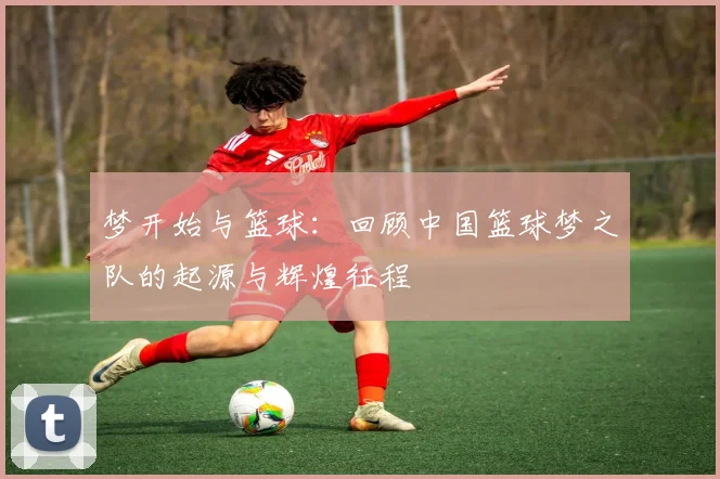 梦开始与篮球:回顾中国篮球梦之队的起源与辉煌征程